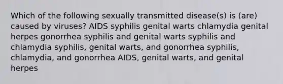 Which of the following sexually transmitted disease(s) is (are) caused by viruses? AIDS syphilis genital warts chlamydia genital herpes gonorrhea syphilis and genital warts syphilis and chlamydia syphilis, genital warts, and gonorrhea syphilis, chlamydia, and gonorrhea AIDS, genital warts, and genital herpes