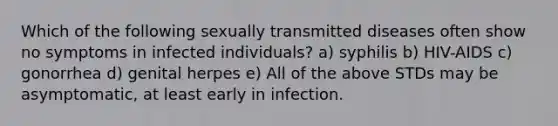 Which of the following sexually transmitted diseases often show no symptoms in infected individuals? a) syphilis b) HIV-AIDS c) gonorrhea d) genital herpes e) All of the above STDs may be asymptomatic, at least early in infection.