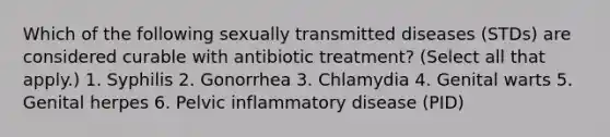 Which of the following sexually transmitted diseases (STDs) are considered curable with antibiotic treatment? (Select all that apply.) 1. Syphilis 2. Gonorrhea 3. Chlamydia 4. Genital warts 5. Genital herpes 6. Pelvic inflammatory disease (PID)