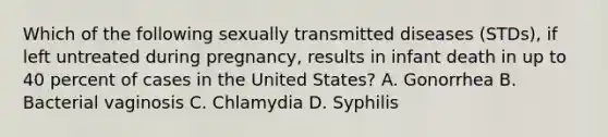 Which of the following sexually transmitted diseases (STDs), if left untreated during pregnancy, results in infant death in up to 40 percent of cases in the United States? A. Gonorrhea B. Bacterial vaginosis C. Chlamydia D. Syphilis