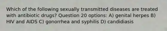 Which of the following sexually transmitted diseases are treated with antibiotic drugs? Question 20 options: A) genital herpes B) HIV and AIDS C) gonorrhea and syphilis D) candidiasis