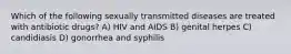 Which of the following sexually transmitted diseases are treated with antibiotic drugs? A) HIV and AIDS B) genital herpes C) candidiasis D) gonorrhea and syphilis