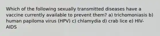 Which of the following sexually transmitted diseases have a vaccine currently available to prevent them? a) trichomoniasis b) human papiloma virus (HPV) c) chlamydia d) crab lice e) HIV-AIDS