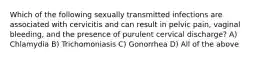 Which of the following sexually transmitted infections are associated with cervicitis and can result in pelvic pain, vaginal bleeding, and the presence of purulent cervical discharge? A) Chlamydia B) Trichomoniasis C) Gonorrhea D) All of the above