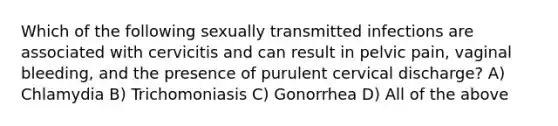 Which of the following sexually transmitted infections are associated with cervicitis and can result in pelvic pain, vaginal bleeding, and the presence of purulent cervical discharge? A) Chlamydia B) Trichomoniasis C) Gonorrhea D) All of the above