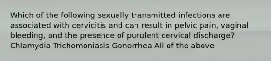 Which of the following sexually transmitted infections are associated with cervicitis and can result in pelvic pain, vaginal bleeding, and the presence of purulent cervical discharge? Chlamydia Trichomoniasis Gonorrhea All of the above