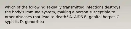 which of the following sexually transmitted infections destroys the body's immune system, making a person susceptible to other diseases that lead to death? A. AIDS B. genital herpes C. syphilis D. gonorrhea