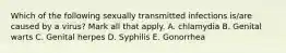 Which of the following sexually transmitted infections is/are caused by a virus? Mark all that apply. A. chlamydia B. Genital warts C. Genital herpes D. Syphilis E. Gonorrhea