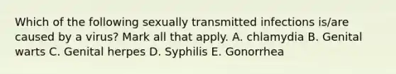 Which of the following sexually transmitted infections is/are caused by a virus? Mark all that apply. A. chlamydia B. Genital warts C. Genital herpes D. Syphilis E. Gonorrhea