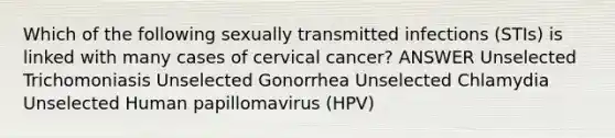 Which of the following sexually transmitted infections (STIs) is linked with many cases of cervical cancer? ANSWER Unselected Trichomoniasis Unselected Gonorrhea Unselected Chlamydia Unselected Human papillomavirus (HPV)