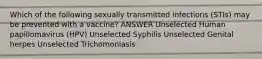 Which of the following sexually transmitted infections (STIs) may be prevented with a vaccine? ANSWER Unselected Human papillomavirus (HPV) Unselected Syphilis Unselected Genital herpes Unselected Trichomoniasis