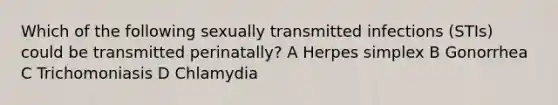 Which of the following sexually transmitted infections (STIs) could be transmitted perinatally? A Herpes simplex B Gonorrhea C Trichomoniasis D Chlamydia