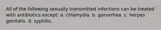 All of the following sexually transmitted infections can be treated with antibiotics except: a. chlamydia. b. gonorrhea. c. herpes genitalis. d. syphilis.