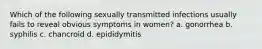 Which of the following sexually transmitted infections usually fails to reveal obvious symptoms in women? a. gonorrhea b. syphilis c. chancroid d. epididymitis