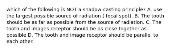 which of the following is NOT a shadow-casting principle? A. use the largest possible source of radiation ( focal spot). B. The tooth should be as far as possible from the source of radiation. C. The tooth and images receptor should be as close together as possible D. The tooth and image receptor should be parallel to each other.