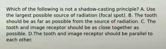 Which of the following is not a shadow-casting principle? A. Use the largest possible source of radiation (focal spot). B. The tooth should be as far as possible from the source of radiation. C. The tooth and image receptor should be as close together as possible. D.The tooth and image receptor should be parallel to each other.