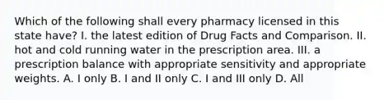 Which of the following shall every pharmacy licensed in this state have? I. the latest edition of Drug Facts and Comparison. II. hot and cold running water in the prescription area. III. a prescription balance with appropriate sensitivity and appropriate weights. A. I only B. I and II only C. I and III only D. All