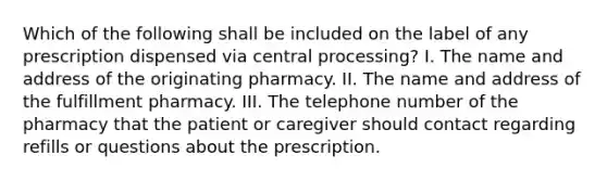 Which of the following shall be included on the label of any prescription dispensed via central processing? I. The name and address of the originating pharmacy. II. The name and address of the fulfillment pharmacy. III. The telephone number of the pharmacy that the patient or caregiver should contact regarding refills or questions about the prescription.