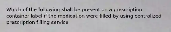 Which of the following shall be present on a prescription container label if the medication were filled by using centralized prescription filling service