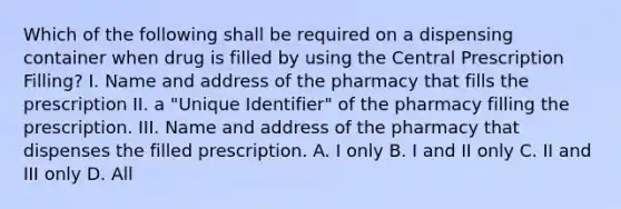 Which of the following shall be required on a dispensing container when drug is filled by using the Central Prescription Filling? I. Name and address of the pharmacy that fills the prescription II. a "Unique Identifier" of the pharmacy filling the prescription. III. Name and address of the pharmacy that dispenses the filled prescription. A. I only B. I and II only C. II and III only D. All