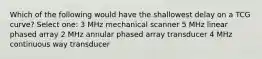 Which of the following would have the shallowest delay on a TCG curve? Select one: 3 MHz mechanical scanner 5 MHz linear phased array 2 MHz annular phased array transducer 4 MHz continuous way transducer