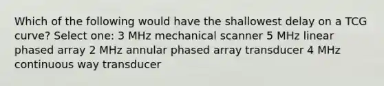 Which of the following would have the shallowest delay on a TCG curve? Select one: 3 MHz mechanical scanner 5 MHz linear phased array 2 MHz annular phased array transducer 4 MHz continuous way transducer