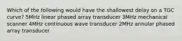 Which of the following would have the shallowest delay on a TGC curve? 5MHz linear phased array transducer 3MHz mechanical scanner 4MHz continuous wave transducer 2MHz annular phased array transducer