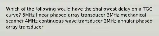 Which of the following would have the shallowest delay on a TGC curve? 5MHz linear phased array transducer 3MHz mechanical scanner 4MHz continuous wave transducer 2MHz annular phased array transducer