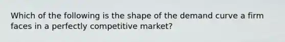 Which of the following is the shape of the demand curve a firm faces in a perfectly competitive market?