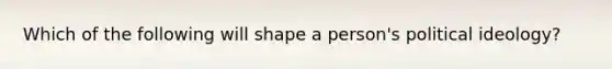 Which of the following will shape a person's political ideology?