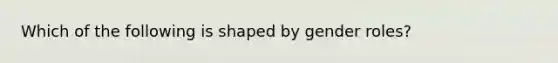 Which of the following is shaped by gender roles?