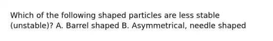 Which of the following shaped particles are less stable (unstable)? A. Barrel shaped B. Asymmetrical, needle shaped