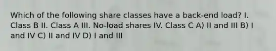 Which of the following share classes have a back-end load? I. Class B II. Class A III. No-load shares IV. Class C A) II and III B) I and IV C) II and IV D) I and III