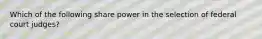 Which of the following share power in the selection of federal court judges?