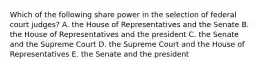 Which of the following share power in the selection of federal court judges? A. the House of Representatives and the Senate B. the House of Representatives and the president C. the Senate and the Supreme Court D. the Supreme Court and the House of Representatives E. the Senate and the president