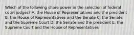 Which of the following share power in the selection of federal court judges? A. the House of Representatives and the president B. the House of Representatives and the Senate C. the Senate and the Supreme Court D. the Senate and the president E. the Supreme Court and the House of Representatives