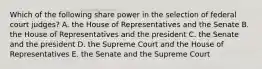 Which of the following share power in the selection of federal court judges? A. the House of Representatives and the Senate B. the House of Representatives and the president C. the Senate and the president D. the Supreme Court and the House of Representatives E. the Senate and the Supreme Court