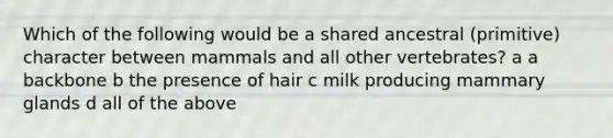 Which of the following would be a shared ancestral (primitive) character between mammals and all other vertebrates? a a backbone b the presence of hair c milk producing mammary glands d all of the above