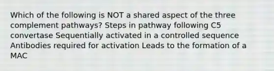 Which of the following is NOT a shared aspect of the three complement pathways? Steps in pathway following C5 convertase Sequentially activated in a controlled sequence Antibodies required for activation Leads to the formation of a MAC