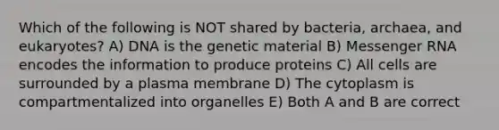 Which of the following is NOT shared by bacteria, archaea, and eukaryotes? A) DNA is the genetic material B) Messenger RNA encodes the information to produce proteins C) All cells are surrounded by a plasma membrane D) The cytoplasm is compartmentalized into organelles E) Both A and B are correct