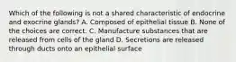 Which of the following is not a shared characteristic of endocrine and exocrine glands? A. Composed of epithelial tissue B. None of the choices are correct. C. Manufacture substances that are released from cells of the gland D. Secretions are released through ducts onto an epithelial surface