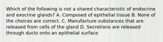 Which of the following is not a shared characteristic of endocrine and exocrine glands? A. Composed of <a href='https://www.questionai.com/knowledge/k7dms5lrVY-epithelial-tissue' class='anchor-knowledge'>epithelial tissue</a> B. None of the choices are correct. C. Manufacture substances that are released from cells of the gland D. Secretions are released through ducts onto an epithelial surface