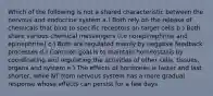 Which of the following is not a shared characteristic between the nervous and endocrine system a.) Both rely on the release of chemicals that bind to specific receptors on target cells b.) Both share various chemical messengers (i.e norepinephrine and epinephrine) c.) Both are regulated mainly by negative feedback processes d.) Common goal is to maintain homeostasis by coordinating and regulating the activities of other cells, tissues, organs and system e.) The effects of hormones is faster and last shorter, while NT from nervous system has a more gradual response whose effects can persist for a few days