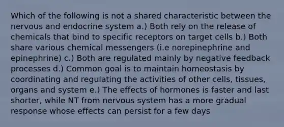 Which of the following is not a shared characteristic between the nervous and <a href='https://www.questionai.com/knowledge/k97r8ZsIZg-endocrine-system' class='anchor-knowledge'>endocrine system</a> a.) Both rely on the release of chemicals that bind to specific receptors on target cells b.) Both share various chemical messengers (i.e norepinephrine and epinephrine) c.) Both are regulated mainly by negative feedback processes d.) Common goal is to maintain homeostasis by coordinating and regulating the activities of other cells, tissues, organs and system e.) The effects of hormones is faster and last shorter, while NT from <a href='https://www.questionai.com/knowledge/kThdVqrsqy-nervous-system' class='anchor-knowledge'>nervous system</a> has a more gradual response whose effects can persist for a few days