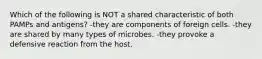 Which of the following is NOT a shared characteristic of both PAMPs and antigens? -they are components of foreign cells. -they are shared by many types of microbes. -they provoke a defensive reaction from the host.