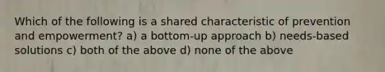 Which of the following is a shared characteristic of prevention and empowerment? a) a bottom-up approach b) needs-based solutions c) both of the above d) none of the above