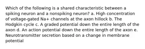 Which of the following is a shared characteristic between a spiking neuron and a nonspiking neuron? a. High concentration of voltage-gated Na+ channels at the axon hillock b. The Hodgkin cycle c. A graded potential down the entire length of the axon d. An action potential down the entire length of the axon e. Neurotransmitter secretion based on a change in membrane potential