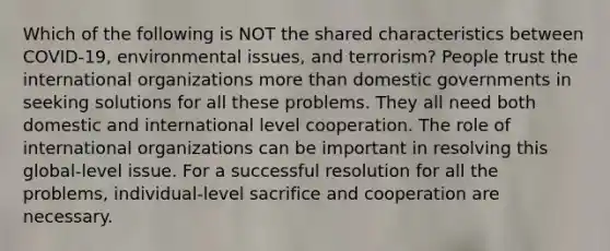 Which of the following is NOT the shared characteristics between COVID-19, environmental issues, and terrorism? People trust the international organizations more than domestic governments in seeking solutions for all these problems. They all need both domestic and international level cooperation. The role of international organizations can be important in resolving this global-level issue. For a successful resolution for all the problems, individual-level sacrifice and cooperation are necessary.