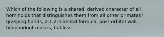 Which of the following is a shared, derived character of all hominoids that distinguishes them from all other primates? grasping hands, 2:1:2:3 dental formula, post-orbital wall, bilophodont molars, tail-less.