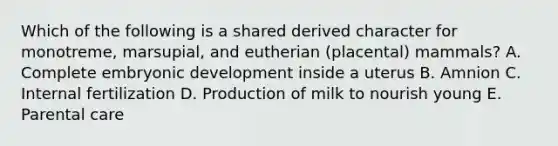 Which of the following is a shared derived character for monotreme, marsupial, and eutherian (placental) mammals? A. Complete embryonic development inside a uterus B. Amnion C. Internal fertilization D. Production of milk to nourish young E. Parental care